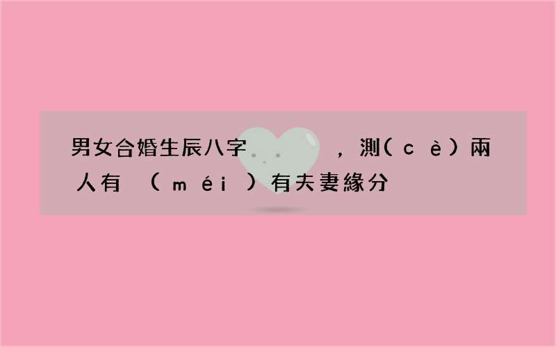 男女合婚生辰八字，測(cè)兩人有沒(méi)有夫妻緣分